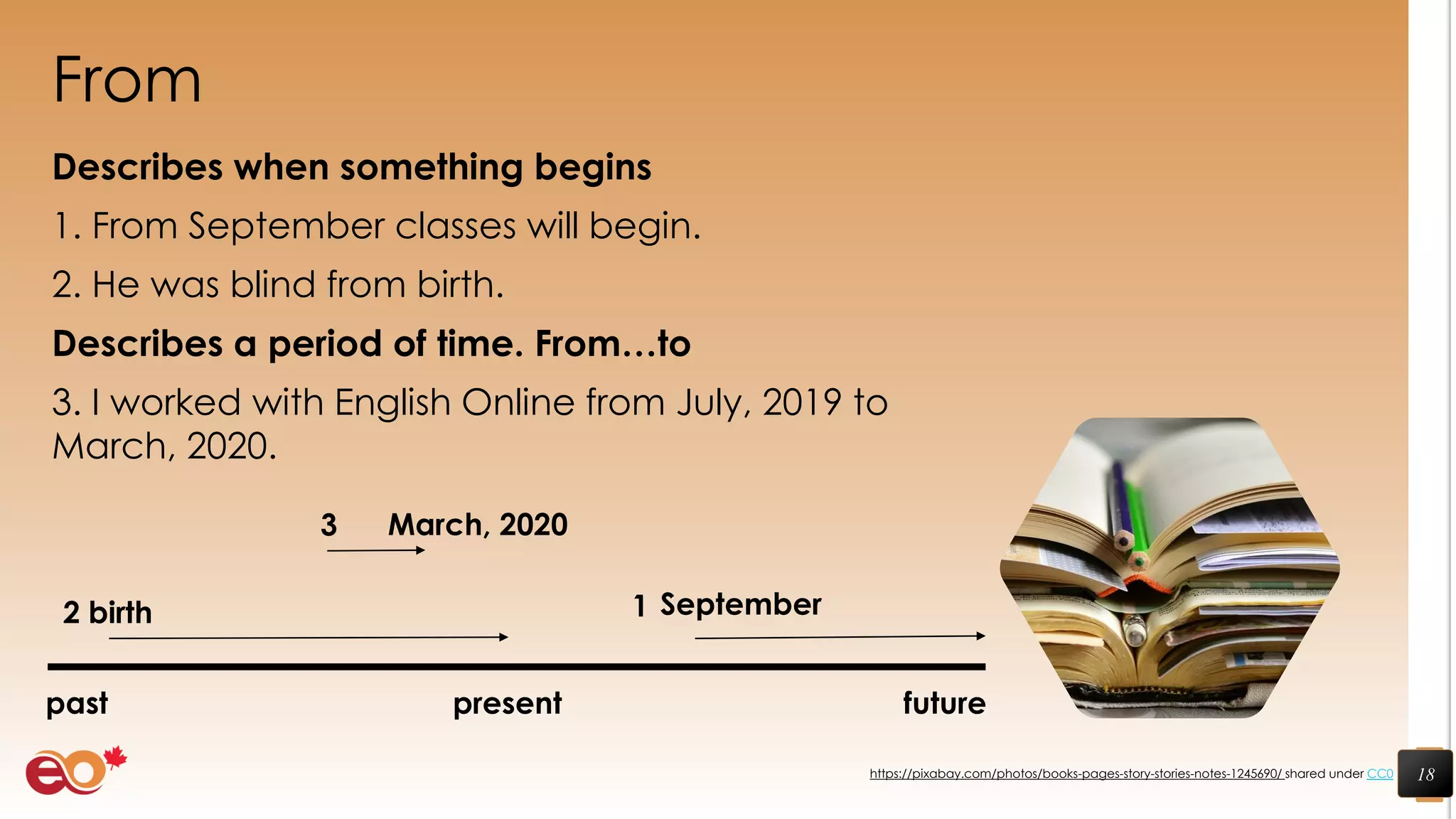 From
Describes when something begins
1. From September classes will begin.
2. He was blind from birth.
Describes a period of time. From…to
3. I worked with English Online from July, 2019 to
March, 2020.
18https://pixabay.com/photos/books-pages-story-stories-notes-1245690/ shared under CC0
September
past present future
birth
March, 2020
12
3
 
