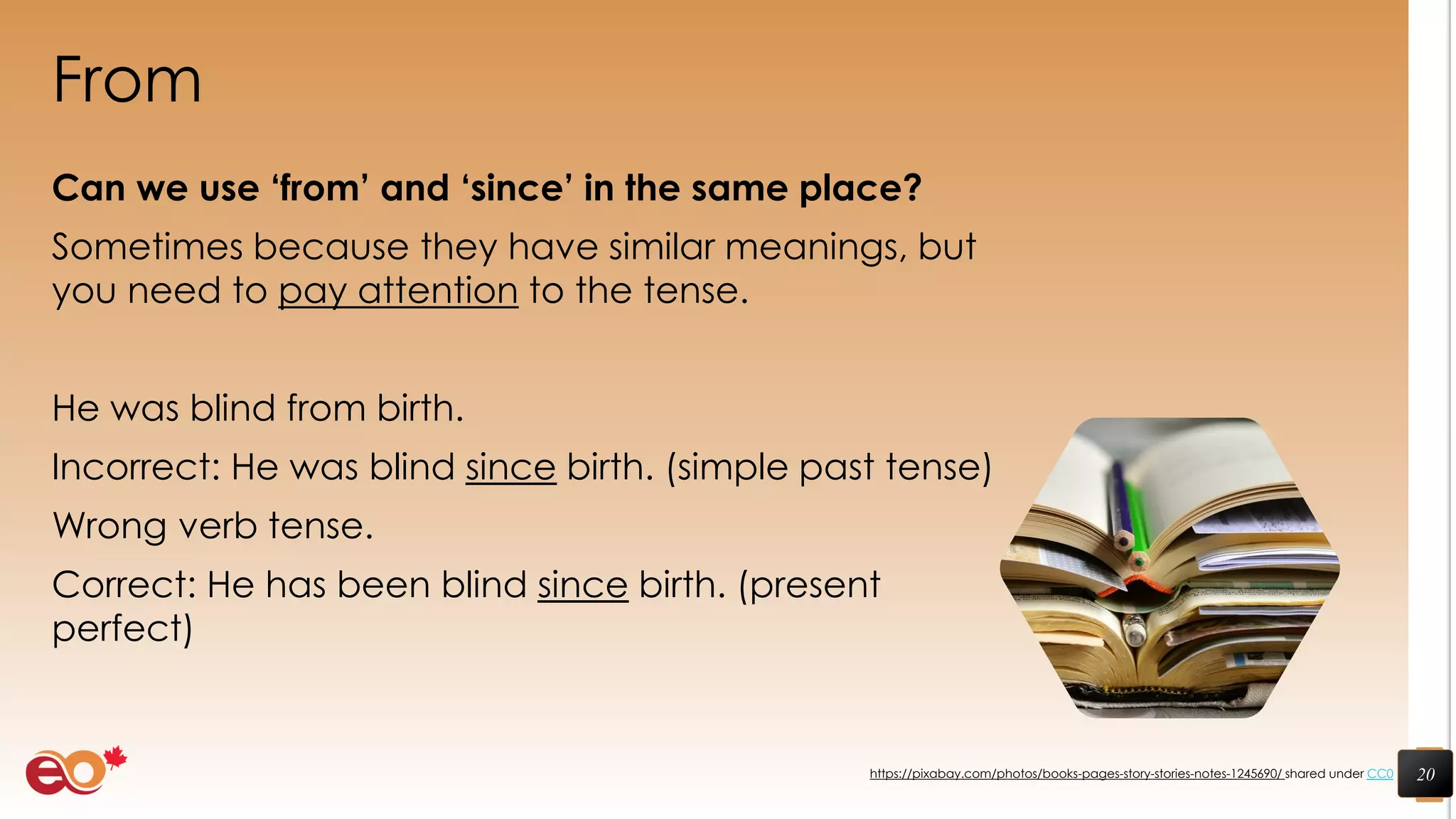 From
Can we use ‘from’ and ‘since’ in the same place?
Sometimes because they have similar meanings, but
you need to pay attention to the tense.
He was blind from birth.
Incorrect: He was blind since birth. (simple past tense)
Wrong verb tense.
Correct: He has been blind since birth. (present
perfect)
20https://pixabay.com/photos/books-pages-story-stories-notes-1245690/ shared under CC0
 