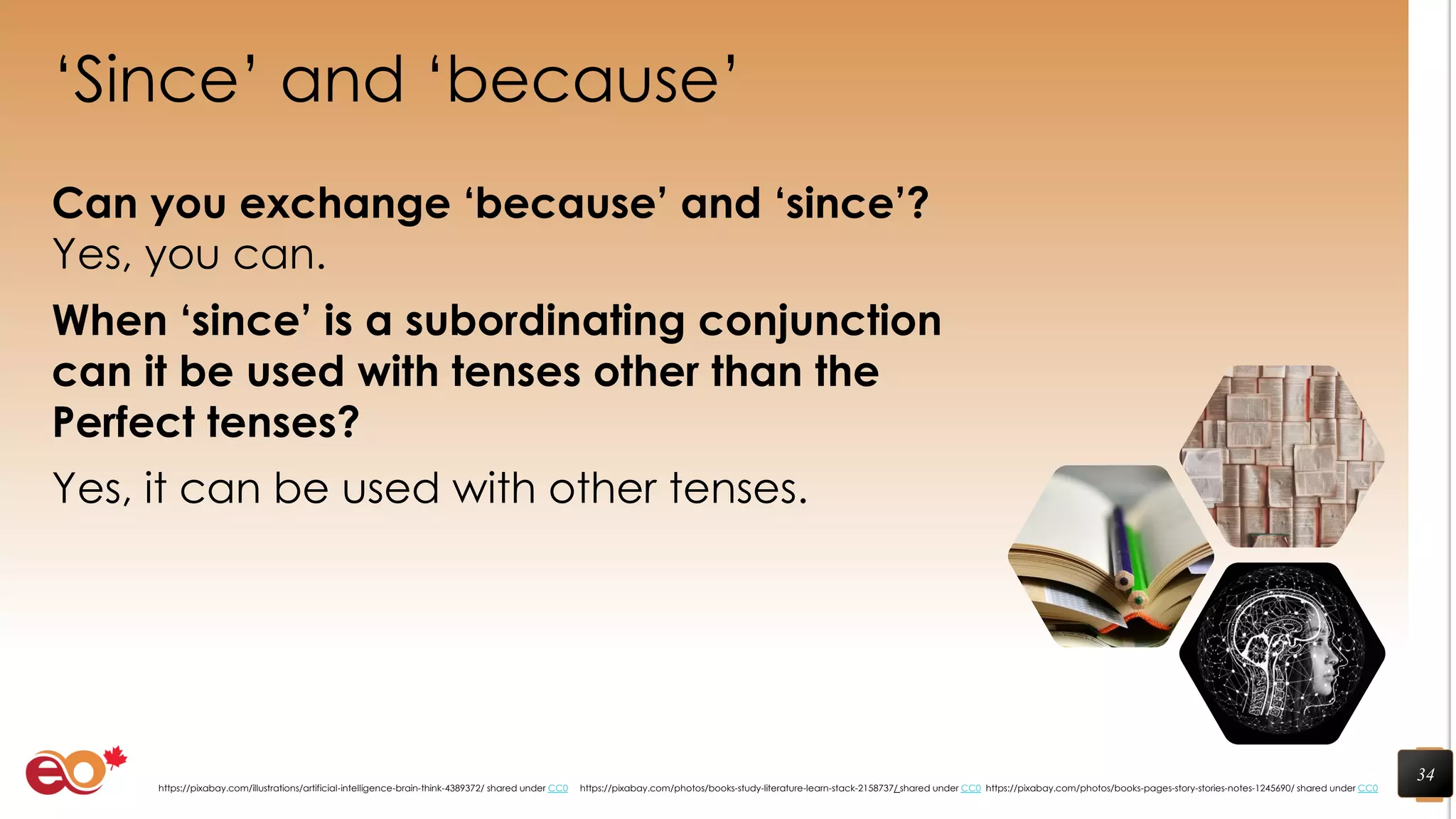 ‘Since’ and ‘because’
Can you exchange ‘because’ and ‘since’?
Yes, you can.
When ‘since’ is a subordinating conjunction
can it be used with tenses other than the
Perfect tenses?
Yes, it can be used with other tenses.
34
https://pixabay.com/photos/books-pages-story-stories-notes-1245690/ shared under CC0https://pixabay.com/photos/books-study-literature-learn-stack-2158737/ shared under CC0https://pixabay.com/illustrations/artificial-intelligence-brain-think-4389372/ shared under CC0
 