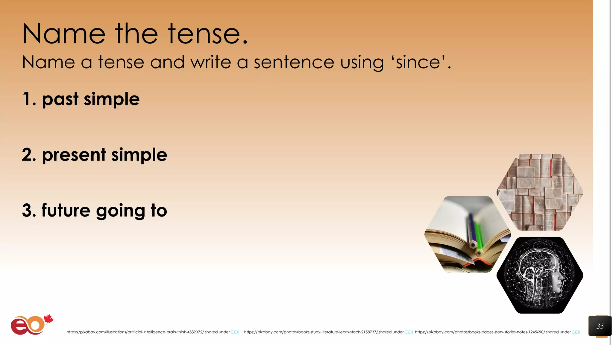Name the tense.
Name a tense and write a sentence using ‘since’.
1. past simple
2. present simple
3. future going to
35
https://pixabay.com/photos/books-pages-story-stories-notes-1245690/ shared under CC0https://pixabay.com/photos/books-study-literature-learn-stack-2158737/ shared under CC0https://pixabay.com/illustrations/artificial-intelligence-brain-think-4389372/ shared under CC0
 