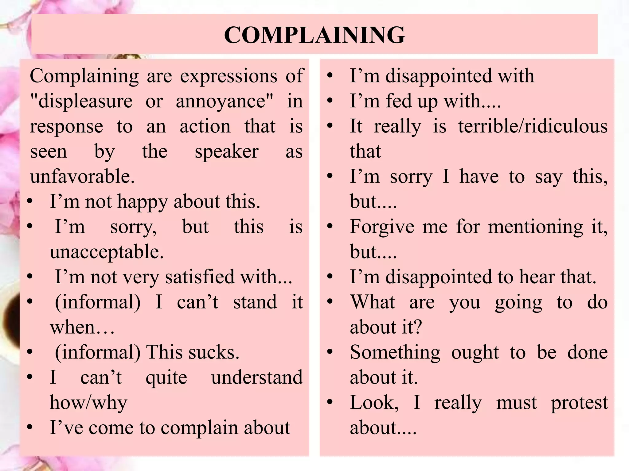 COMPLAINING
Complaining are expressions of
"displeasure or annoyance" in
response to an action that is
seen by the speaker as
unfavorable.
• I’m not happy about this.
• I’m sorry, but this is
unacceptable.
• I’m not very satisfied with...
• (informal) I can’t stand it
when…
• (informal) This sucks.
• I can’t quite understand
how/why
• I’ve come to complain about
• I’m disappointed with
• I’m fed up with....
• It really is terrible/ridiculous
that
• I’m sorry I have to say this,
but....
• Forgive me for mentioning it,
but....
• I’m disappointed to hear that.
• What are you going to do
about it?
• Something ought to be done
about it.
• Look, I really must protest
about....