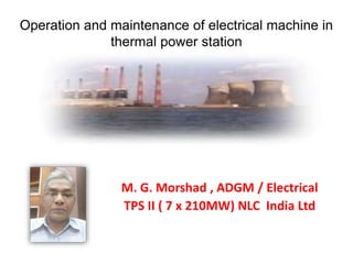Operation and maintenance of electrical machine in
thermal power station
M. G. Morshad , ADGM / Electrical
TPS II ( 7 x 210MW) NLC India Ltd
 