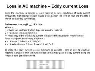 Since the electrical resistance of core material is high, circulation of eddy current
through the high resistance path causes losses (I2R) in the form of heat and this loss is
known as the eddy current loss -
Eddy current Loss = η (B max) k f V Watt
Where -
η = Hysteresis coefficient which depends upon the material.
V = volume of the material in m3
f = Frequency of the alternating current that caused the reversal of magnetic field
Bmax = Magnetic flux density in Wb / m2
K = 1.6 when 0.1<Bmax < 1,2 Wb/m2
K > 1.6 When Bmax < 0.1 and Bmax > 1.2 Wb / m2
To make the eddy current loss as minimum as possible - core of any AC electrical
machine is made of thin laminated sheet so that flow path of eddy current along the
length of core get discontinued.
Laminated core
Loss in AC machine – Eddy current Loss
 