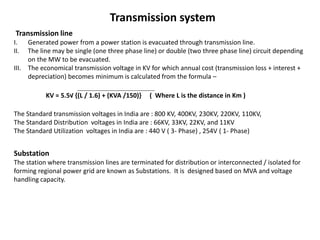 Transmission system
Transmission line
I. Generated power from a power station is evacuated through transmission line.
II. The line may be single (one three phase line) or double (two three phase line) circuit depending
on the MW to be evacuated.
III. The economical transmission voltage in KV for which annual cost (transmission loss + interest +
depreciation) becomes minimum is calculated from the formula –
KV = 5.5√ {(L / 1.6) + (KVA /150)} ( Where L is the distance in Km )
The Standard transmission voltages in India are : 800 KV, 400KV, 230KV, 220KV, 110KV,
The Standard Distribution voltages in India are : 66KV, 33KV, 22KV, and 11KV
The Standard Utilization voltages in India are : 440 V ( 3- Phase) , 254V ( 1- Phase)
Substation
The station where transmission lines are terminated for distribution or interconnected / isolated for
forming regional power grid are known as Substations. It is designed based on MVA and voltage
handling capacity.
 