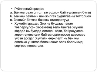 • Ã¿éëãýýíèé ýðñäýë:
а. Áàíêíû çýýë îëãîëòûí çîõèîí áàéãóóëàëòûí á¿òýö
б. Áàíêíû çýýëèéí øèíæèëãýý ñóäàëãààíû òîãòîëöîî
в. Çýýëèéã áàòëàõ áàíêíû ñòàíäàðòóóä
• Õ¿¿ãèéí ýðñäýë: Ýíý íü áóñäààñ òàòàí
òºâëºð¿¿ëñýí õºðºíãºíä òºëæ áàéãàà õ¿¿íèé
çàðäàë íü áóñäàä îëãîñîí çýýë, áàéðøóóëñàí
õºðºíãºíººñ îëæ áàéãàà îðëîãîîñîî äàâñíààñ
¿¿ñýí ýðñäýë Õ¿¿ãèéí ººð÷ëºëò íü áàíêíû
àêòèâûí ¿íýëãýý áîëîí àøèã îëîõ áîëîìæèä
ñºðãººð íºëººëäºã.
 