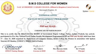 B.M.S COLLEGE FOR WOMEN
NAAC ACCREDITED ‘A’ GRADE COLLEGE, Affiliated to Bengaluru Central University
Basavanagudi, Bengaluru - 04
NATIONAL LEVEL
FACULTY DEVELOPMENT PROGRAMME
ON
PHP and MySQL
CERTIFICATE OF PARTICIPATION
This is to certify that Dr DHANANJAYA REDDY of Government Degree College, Puttur, Andhra Pradesh, has actively
participated in Five Day National Level Online Faculty Development Programme(OFDP) on PHP and MySQL held from June
17 - June 21, 2020 organised by Department of Computer Science, B.M.S College for Women in association with Spoken
Tutorial, IIT Bombay [NMEICT, MHRD, Govt. of India].
Ms. Priyanka Shroff Mrs. Nalini L Mrs. Bhavana Ashok Dr. N Nanda
IITB-ST Training Manager Convenor & HOD Coordinator Principal
 
