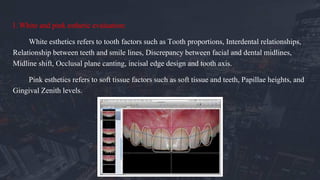 I. White and pink esthetic evaluation:
White esthetics refers to tooth factors such as Tooth proportions, Interdental relationships,
Relationship between teeth and smile lines, Discrepancy between facial and dental midlines,
Midline shift, Occlusal plane canting, incisal edge design and tooth axis.
Pink esthetics refers to soft tissue factors such as soft tissue and teeth, Papillae heights, and
Gingival Zenith levels.
 