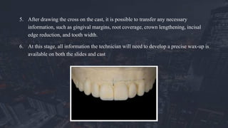 5. After drawing the cross on the cast, it is possible to transfer any necessary
information, such as gingival margins, root coverage, crown lengthening, incisal
edge reduction, and tooth width.
6. At this stage, all information the technician will need to develop a precise wax-up is
available on both the slides and cast
 