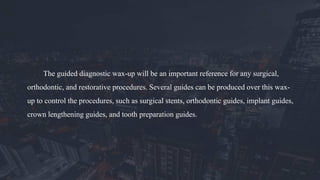 The guided diagnostic wax-up will be an important reference for any surgical,
orthodontic, and restorative procedures. Several guides can be produced over this wax-
up to control the procedures, such as surgical stents, orthodontic guides, implant guides,
crown lengthening guides, and tooth preparation guides.
 