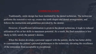 COMMUNICATION
Traditionally, smile design has been instituted by the dental technician. The technician
performs the restorative wax-up, creates the tooth shapes and dental arrangements, and
follows the instructions and guidelines provided by the dentist.
However, if insufficient information is given to the dental technician, it leads to reduced
utilization of his or her skills to maximum potential. As a result, the final restoration is less
likely to fully satisfy the patient’s desires.
When the dentist develops a personal rapport with the patient, she/he has better ability
to communicate the patient’s personal preferences to the technician, elevating the excellence
of the restoration from acceptable to exceptional.
 