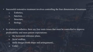 • Successful restorative treatment involves controlling the four dimensions of treatment:
a. Esthetics,
b. function,
c. Structure,
d. biology.
• In relation to esthetics, there are four main issues that must be controlled to improve
predictability and meet patient expectations:
a. the horizontal reference plane,
b. facial midline,
c. smile design (tooth shape and arrangement),
d. Color.
 