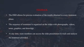 FEEDBACK
• The DSD allows for precise evaluation of the results obtained in every treatment
phase.
• The sequence of treatment is organized on the slides with photographs, videos,
notes, graphics, and drawings.
• At any time, team members can access the slide presentation to track and analyze
the treatment provided.
 