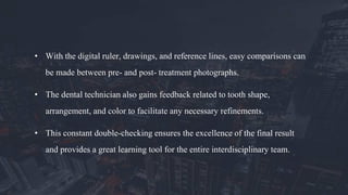 • With the digital ruler, drawings, and reference lines, easy comparisons can
be made between pre- and post- treatment photographs.
• The dental technician also gains feedback related to tooth shape,
arrangement, and color to facilitate any necessary refinements.
• This constant double-checking ensures the excellence of the final result
and provides a great learning tool for the entire interdisciplinary team.
 
