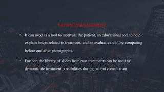 PATIENT MANAGEMENT
• It can used as a tool to motivate the patient, an educational tool to help
explain issues related to treatment, and an evaluative tool by comparing
before and after photographs.
• Further, the library of slides from past treatments can be used to
demonstrate treatment possibilities during patient consultation.
 
