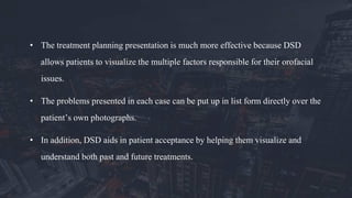 • The treatment planning presentation is much more effective because DSD
allows patients to visualize the multiple factors responsible for their orofacial
issues.
• The problems presented in each case can be put up in list form directly over the
patient’s own photographs.
• In addition, DSD aids in patient acceptance by helping them visualize and
understand both past and future treatments.
 