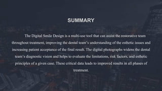 The Digital Smile Design is a multi-use tool that can assist the restorative team
throughout treatment, improving the dental team’s understanding of the esthetic issues and
increasing patient acceptance of the final result. The digital photographs widens the dental
team’s diagnostic vision and helps to evaluate the limitations, risk factors, and esthetic
principles of a given case. These critical data leads to improved results in all phases of
treatment.
SUMMARY
 