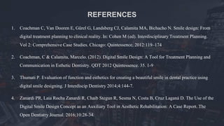 1. Coachman C, Van Dooren E, Gürel G, Landsberg CJ, Calamita MA, Bichacho N. Smile design: From
digital treatment planning to clinical reality. In: Cohen M (ed). Interdisciplinary Treatment Planning.
Vol 2: Comprehensive Case Studies. Chicago: Quintessence, 2012:119–174
2. Coachman, C & Calamita, Marcelo. (2012). Digital Smile Design: A Tool for Treatment Planning and
Communication in Esthetic Dentistry. QDT 2012 Quintessence. 35. 1-9
3. Thumati P. Evaluation of function and esthetics for creating a beautiful smile in dental practice using
digital smile designing. J Interdiscip Dentistry 2014;4:144-7.
4. Zanardi PR, Laia Rocha Zanardi R, Chaib Stegun R, Sesma N, Costa B, Cruz Laganá D. The Use of the
Digital Smile Design Concept as an Auxiliary Tool in Aesthetic Rehabilitation: A Case Report. The
Open Dentistry Journal. 2016;10:28-34.
REFERENCES
 