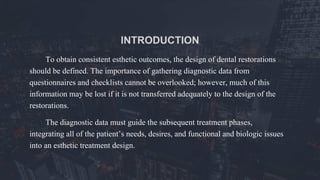 INTRODUCTION
To obtain consistent esthetic outcomes, the design of dental restorations
should be defined. The importance of gathering diagnostic data from
questionnaires and checklists cannot be overlooked; however, much of this
information may be lost if it is not transferred adequately to the design of the
restorations.
The diagnostic data must guide the subsequent treatment phases,
integrating all of the patient’s needs, desires, and functional and biologic issues
into an esthetic treatment design.
 