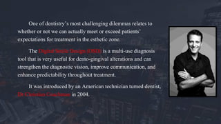 One of dentistry’s most challenging dilemmas relates to
whether or not we can actually meet or exceed patients’
expectations for treatment in the esthetic zone.
The Digital Smile Design (DSD) is a multi-use diagnosis
tool that is very useful for dento-gingival alterations and can
strengthen the diagnostic vision, improve communication, and
enhance predictability throughout treatment.
It was introduced by an American technician turned dentist,
Dr Christian Coachman in 2004.
 