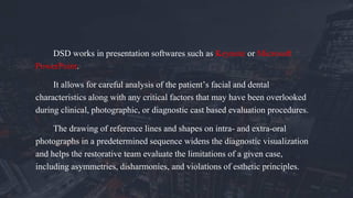 DSD works in presentation softwares such as Keynote or Microsoft
PowerPoint.
It allows for careful analysis of the patient’s facial and dental
characteristics along with any critical factors that may have been overlooked
during clinical, photographic, or diagnostic cast based evaluation procedures.
The drawing of reference lines and shapes on intra- and extra-oral
photographs in a predetermined sequence widens the diagnostic visualization
and helps the restorative team evaluate the limitations of a given case,
including asymmetries, disharmonies, and violations of esthetic principles.
 