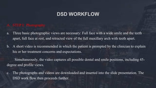 DSD WORKFLOW
A. STEP I: Photography
a. Three basic photographic views are necessary: Full face with a wide smile and the teeth
apart, full face at rest, and retracted view of the full maxillary arch with teeth apart.
b. A short video is recommended in which the patient is prompted by the clinician to explain
his or her treatment concerns and expectations.
Simultaneously, the video captures all possible dental and smile positions, including 45-
degree and profile views.
c. The photographs and videos are downloaded and inserted into the slide presentation. The
DSD work flow then proceeds further.
 