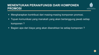 MENENTUKAN PERAN/FUNGSI DARI KOMPONEN
PROMOSI
 Mengharapkan kontribusi dari masing-masing komponen promosi.
 Tujuan komunikasi yang manakah yang akan bertanggung jawab setiap
komponen ?
 Bagian apa dari biaya yang akan diserahkan ke setiap komponen ?
 