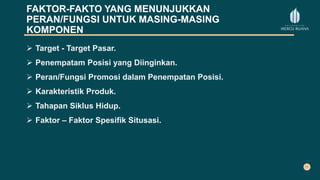 FAKTOR-FAKTO YANG MENUNJUKKAN
PERAN/FUNGSI UNTUK MASING-MASING
KOMPONEN
 Target - Target Pasar.
 Penempatam Posisi yang Diinginkan.
 Peran/Fungsi Promosi dalam Penempatan Posisi.
 Karakteristik Produk.
 Tahapan Siklus Hidup.
 Faktor – Faktor Spesifik Situsasi.
 