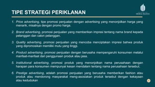 TIPE STRATEGI PERIKLANAN
1. Price advertising, tipe promosi penjualan dengan advertising yang menonjolkan harga yang
menarik, misalnya dengan promo harga.
2. Brand advertising, promosi penjualan yang memberikan impresi tentang nama brand kepada
pelanggan dan calon pelanggan.
3. Quality advertsing, promosi penjualan yang mencoba menciptakan impresi bahwa produk
yang dipromosikan memiliki mutu yang tinggi.
4. Product advertising, promosi penjualan dengan berusaha mempengaruhi konsumen melalui
manfaat-manfaat dari penggunaan produk atau jasa.
5. Institutional advertising, promosi produk yang menonjolkan nama perusahaan dengan
harapan para konsumen mempunyai kesan mendalam tentang nama perusahaan tersebut.
6. Prestige advertising, adalah promosi penjualan yang berusaha memberikan fashion atau
produk atau mendorong masyarakat meng-asosiakan produk tersebut dengan kekayaan
atau kedudukan
 