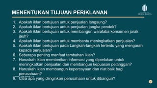 MENENTUKAN TUJUAN PERIKLANAN
1. Apakah iklan bertujuan untuk penjualan langsung?
2. Apakah iklan bertujuan untuk penjualan jangka pendek?
3. Apakah iklan bertujuan untuk membangun waralaba konsumen jarak
jauh?
4. Apakah iklan bertujuan untuk membantu meningkatkan penjualan?
5. Apakah iklan bertujuan pada Langkah-langkah tertentu yang mengarah
kepada penjualan?
6. Seberapa penting manfaat tambahan iklan?
7. Haruskah iklan memberikan informasi yang diperlukan untuk
meningkatkan penjualan dan membangun kepuasan pelanggan?
8. Haruskah iklan membangun kepercayaan dan niat baik bagi
perusahaan?
9. Citra apa yang diinginkan perusahaan untuk dibangun?
Sumber: from Exhibit 12-5.
 
