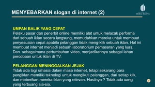 MENYEBARKAN slogan di internet (2)
UMPAN BALIK YANG CEPAT
Pelaku pasar dan penerbit online memiliki alat untuk melacak performa
dari sebuah iklan secara langsung, memudahkan mereka untuk membuat
penyesuaian cepat apabila pelanggan tidak meng-klik sebuah iklan. Hal ini
membuat internet menjadi sebuah laboratorium pemasaran yang luas.
Dan sebagaimana pertumbuhan video, menjadikannya sebagai lahan
percobaan untuk iklan di TV.
PELANGGAN MENINGGALKAN JEJAK
Tidak ada lagi rahasia dalam masa internet, tetapi sekarang para
pengiklan memiliki teknologi untuk mengikuti pelanggan, dari setiap klik,
dan meberikan mereka iklan yang relevan. Hasilnya ? Tidak ada uang
yang terbuang sia-sia.
 