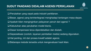 SUDUT PANDANG DIDALAM AGENSI PERIKLANAN
 Perubahan yang cepat pada industri periklanan.
 Besar, agensi yang terinteritegrasi menghadapi tantangan masa depan.
 Apakah klien menginginkan pelayanan penuh dari agensi ?
 Kebutuhan atas perubahan model bisnis.
 Dasar kompensasi terus diperdebatkan dan diubah.
 Sepesialisasi (contoh, layanan pembelian media) sedang digunakan.
 Hal penting, inti dari proses kreatif adalah agensi.
 Beberapa metode tersedia untuk mengevaluasi hasil iklan.
 