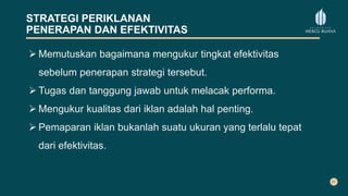 STRATEGI PERIKLANAN
PENERAPAN DAN EFEKTIVITAS
 Memutuskan bagaimana mengukur tingkat efektivitas
sebelum penerapan strategi tersebut.
 Tugas dan tanggung jawab untuk melacak performa.
 Mengukur kualitas dari iklan adalah hal penting.
 Pemaparan iklan bukanlah suatu ukuran yang terlalu tepat
dari efektivitas.
 