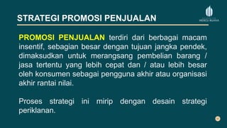 STRATEGI PROMOSI PENJUALAN
PROMOSI PENJUALAN terdiri dari berbagai macam
insentif, sebagian besar dengan tujuan jangka pendek,
dimaksudkan untuk merangsang pembelian barang /
jasa tertentu yang lebih cepat dan / atau lebih besar
oleh konsumen sebagai pengguna akhir atau organisasi
akhir rantai nilai.
Proses strategi ini mirip dengan desain strategi
periklanan.
 