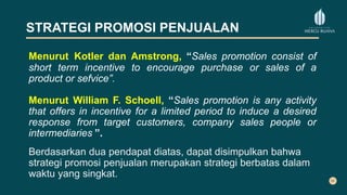 STRATEGI PROMOSI PENJUALAN
Menurut Kotler dan Amstrong, “Sales promotion consist of
short term incentive to encourage purchase or sales of a
product or sefvice”.
Menurut William F. Schoell, “Sales promotion is any activity
that offers in incentive for a limited period to induce a desired
response from target customers, company sales people or
intermediaries.”.
Berdasarkan dua pendapat diatas, dapat disimpulkan bahwa
strategi promosi penjualan merupakan strategi berbatas dalam
waktu yang singkat.
 