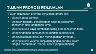 TUJUAN PROMOSI PENJUALAN
Tujuan digunakan promosi penjualan, antara lain:
• Menarik para pembeli
• Memberi hadiah / penghargaan kepada konsumen-
konsumen dan langganan lama.
• Meningkatkan daya pembelian ulang dari konsumen lama.
• Menghindarkan konsumen berpindah ke merk lain.
• Mempopulerkan merk dan meningkatkan loyalitas..
• Meningkatkan volume penjualan jangka pendek dalam
rangka memperluas ‘market share’ jangka panjang.
Sumber: https://manajemenkeuangan.net/promosi-penjualan/
 