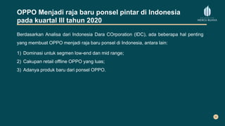 OPPO Menjadi raja baru ponsel pintar di Indonesia
pada kuartal III tahun 2020
Berdasarkan Analisa dari Indonesia Dara COrporation (IDC), ada beberapa hal penting
yang membuat OPPO menjadi raja baru ponsel di Indonesia, antara lain:
1) Dominasi untuk segmen low-end dan mid range;
2) Cakupan retail offline OPPO yang luas;
3) Adanya produk baru dari ponsel OPPO.
 