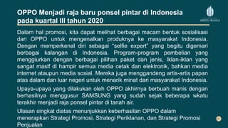 OPPO Menjadi raja baru ponsel pintar di Indonesia
pada kuartal III tahun 2020
Dalam hal promosi, kita dapat melihat berbagai macam bentuk sosialisasi
dari OPPO untuk mengenalkan produknya ke masyarakat Indonesia.
Dengan memperkenal diri sebagai “selfie expert” yang begitu digemari
berbagai kalangan di Indonesia. Program-program pembelian yang
menggiurkan dengan berbagai pilihan paket dan jenis, Iklan-iklan yang
sangat masif di hampir semua media cetak dan elektronik, bahkan media
internet ataupun media sosial. Mereka juga menggandeng artis-artis papan
atas dalam dan luar negeri untuk menarik minat dari masyarakat Indonesia.
Upaya-upaya yang dilakukan oleh OPPO akhirnya berbuah manis dengan
berhasilnya menggusur SAMSUNG yang sudah sejak beberapa wkatu
terakhir menjadi raja ponsel pintar di tanah air.
Ulasan singkat diatas menunjukkan keberhasilan OPPO dalam
menerapkan Strategi Promosi, Strategi Periklanan, dan Strategi Promosi
Penjualan
 