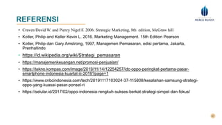 REFERENSI
• Craven David W. and Piercy Nigel F. 2006. Strategic Marketing, 8th edition, McGraw hill
• Kotler, Philip and Keller Kevin L. 2016. Marketing Management. 15th Edition Pearson
• Kotler, Philip dan Gary Amstrong, 1997, Manajemen Pemasaran, edisi pertama, Jakarta,
Prenhallindo
• https://id.wikipedia.org/wiki/Strategi_pemasaran
• https://manajemenkeuangan.net/promosi-penjualan/
• https://tekno.kompas.com/image/2019/11/14/12254257/idc-oppo-peringkat-pertama-pasar-
smartphone-indonesia-kuartal-iii-2019?page=1
• https://www.cnbcindonesia.com/tech/20191117103024-37-115808/kesalahan-samsung-strategi-
oppo-yang-kuasai-pasar-ponsel-ri
• https://selular.id/2017/02/oppo-indonesia-rengkuh-sukses-berkat-strategi-simpel-dan-fokus/
 