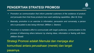 PENGERTIAN STRATEGI PROMOSI
 Promotion as communication that inform potential customers of the existence of product,
and persuade them that those products have want satisfying capabilities. (Ben M. Enis)
 Basically, promotion is an axercise in information, persuasion and conversely, a person
who is persuaded is also being informed. (William J. Stanton)
 Promotion is marketers effort to communicate with target audiences, communication is the
process of influencing others behavior by sharing ideas, information or feeling with them.
(William Shoell)
Strategi Promosi adalah Memulai dan menjaga alur
komunikasi antara perusahaan (merek) dan target
pasarnya.
 