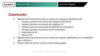 EARLY-AF Trial Juan Górriz Magaña
Fuente: Dr. Jason G. Andrade Presentación. AHA 2020 .
Conclusión
Ablación de FA de primera línea se asoció con reducción significativa de:
o Tiempo a primera recurrencia de cualquier FA/FLA/Tau
o Tiempo a primera recurrencia de cualquier FA
o Tiempo a primera recurrencia de FA/FLA/Tau sintomática
o Tiempo a primera recurrencia de FA sintomática
o Carga total de FA
o Días con FA
Ablación de FA de primera línea se asoció con mejoras significativas en la calidad de
vida y síntomas.
Efectos adversos fueron similares entre ambos grupos.