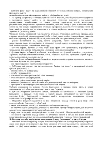 - наявність фото-, відео- та аудіоматеріалів фізичних або психологічних знущань, сексуального
(інтимного) змісту;
-наявні пошкодження або зникнення майна та (або) особистих речей.
4. До булінгу (цькування) в закладах освіти належать випадки, які відбуваються безпосередньо
в приміщенні закладу освіти та на прилеглих територіях (включно з навчальними
приміщеннями, приміщеннями для занять спортом, проведення заходів, коридорами,
роздягальнями, вбиральнями, душовими кімнатами, їдальнею тощо) та (або) за межами закладу
освіти під час заходів, передбачених освітньою програмою, планом роботи закладу освіти, та
інших освітніх заходів, що організовуються за згодою керівника закладу освіти, в тому числі
дорогою до (із) закладу освіти.
Ознаками булінгу (цькування) є систематичне вчинення учасниками освітнього процесу діянь
стосовно малолітньої чи неповнолітньої особи та (або) такою особою стосовно інших учасників
освітнього процесу, в тому числі із застосуванням засобів електронних комунікацій, а саме:
- умисне позбавлення їжі, одягу, коштів, документів, іншого майна або можливості
користуватися ними, перешкоджання в отриманні освітніх послуг, примушування до праці та
інші правопорушення економічного характеру;
- словесні образи, погрози, у тому числі щодо третіх осіб, приниження, переслідування,
залякування, інші діяння, спрямовані на обмеження волевиявлення особи;
- будь-яка форма небажаної вербальної, невербальної чи фізичної поведінки сексуального
характеру, зокрема принизливі погляди, жести, образливі рухи тіла, прізвиська, образи, жарти,
погрози, поширення образливих чуток;
- будь-яка форма небажаної фізичної поведінки, зокрема ляпаси, стусани, штовхання, щипання,
шмагання, кусання, завдання ударів;
- інші правопорушення насильницького характеру.
5. Суб'єктами реагування у разі настання випадку булінгу (цькування) в закладах освіти (далі -
суб'єкти реагування) є:
- служба освітнього омбудсмена;
- служби у справах дітей;
- центри соціальних служб для сім'ї, дітей та молоді;
- органи місцевого самоврядування;
- керівники та інші працівники закладів освіти;
- засновник (засновники) закладів освіти або уповноважений ним (ними) орган;
- територіальні органи (підрозділи) Національної поліції України.
Суб'єкти реагування на випадки булінгу (цькування) в закладах освіти діють в межах
повноважень, передбачених законодавством та цим Порядком.
6. Суб'єкти реагування здійснюють заходи, спрямовані на запобігання та протидію булінгу
(цькуванню) в закладах освіти згідно з Планом заходів, спрямованих на запобігання та
протидію булінгу (цькуванню) в закладах освіти, затвердженим центральним органом
виконавчої влади у сфері освіти і науки.
7. Педагогічні (науково-педагогічні) та інші працівники закладу освіти у разі, якщо вони
виявляють булінг (цькування), зобов'язані:
- вжити невідкладних заходів для припинення небезпечного впливу;
- за потреби надати домедичну допомогу та викликати бригаду екстреної (швидкої) медичної
допомоги для надання екстреної медичної допомоги;
- звернутись (за потреби) до територіальних органів (підрозділів) Національної поліції України;
- повідомити керівника закладу освіти та принаймні одного з батьків або інших законних
представників малолітньої чи неповнолітньої особи, яка стала стороною булінгу (цькування).
II. Подання заяв або повідомлень про випадки булінгу (цькування) в закладі освіти
1. Учасники освітнього процесу можуть повідомити про випадок булінгу (цькування), стороною
якого вони стали або підозрюють про його вчинення стосовно малолітньої чи неповнолітньої
особи та (або) такою особою стосовно інших учасників освітнього процесу або про який
 