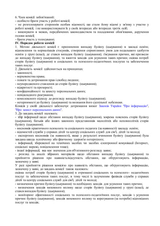 6. Член комісії зобов'язаний:
- особисто брати участь у роботі комісії;
- не розголошувати стороннім особам відомості, що стали йому відомі у зв'язку з участю у
роботі комісії, і не використовувати їх у своїх інтересах або інтересах третіх осіб;
- виконувати в межах, передбачених законодавством та посадовими обов'язками, доручення
голови комісії;
- брати участь у голосуванні.
IV. Порядок роботи комісії
1. Метою діяльності комісії є припинення випадку булінгу (цькування) в закладі освіти;
відновлення та нормалізація стосунків, створення сприятливих умов для подальшого здобуття
освіти у групі (класі), де стався випадок булінгу (цькування); з'ясування причин, які призвели
до випадку булінгу (цькування), та вжиття заходів для усунення таких причин; оцінка потреб
сторін булінгу (цькування) в соціальних та психолого-педагогічних послугах та забезпечення
таких послуг.
2. Діяльність комісії здійснюється на принципах:
- законності;
- верховенства права;
- поваги та дотримання прав і свобод людини;
- неупередженого ставлення до сторін булінгу (цькування);
- відкритості та прозорості;
- конфіденційності та захисту персональних даних;
- невідкладного реагування;
- комплексного підходу до розгляду випадку булінгу (цькування);
- нетерпимості до булінгу (цькування) та визнання його суспільної небезпеки.
Комісія у своїй діяльності забезпечує дотримання вимог Законів України "Про інформацію",
"Про захист персональних даних".
3. До завдань комісії належать:
- збір інформації щодо обставин випадку булінгу (цькування), зокрема пояснень сторін булінгу
(цькування), батьків або інших законних представників малолітніх або неповнолітніх сторін
булінгу (цькування);
- висновків практичного психолога та соціального педагога (за наявності) закладу освіти;
- відомостей служби у справах дітей та центру соціальних служб для сім'ї, дітей та молоді;
- експертних висновків (за наявності), якщо у результаті вчинення булінгу (цькування) була
завдана шкода психічному або фізичному здоров'ю потерпілого;
- інформації, збереженої на технічних засобах чи засобах електронної комунікації (Інтернет,
соціальні мережі, повідомлення тощо);
- іншої інформації, яка має значення для об'єктивного розгляду заяви;
- розгляд та аналіз зібраних матеріалів щодо обставин випадку булінгу (цькування) та
прийняття рішення про наявність/відсутність обставин, що обґрунтовують інформацію,
зазначену у заяві.
У разі прийняття рішення комісією про наявність обставин, що обґрунтовують інформацію,
зазначену у заяві, до завдань комісії також належать:
оцінка потреб сторін булінгу (цькування) в отриманні соціальних та психолого- педагогічних
послуг та забезпечення таких послуг, в тому числі із залученням фахівців служби у справах
дітей та центру соціальних служб для сім'ї, дітей та молоді;
- визначення причин булінгу (цькування) та необхідних заходів для усунення таких причин;
- визначення заходів виховного впливу щодо сторін булінгу (цькування) у групі (класі), де
стався випадок булінгу (цькування);
- моніторинг ефективності соціальних та психолого-педагогічних послуг, заходів з усунення
причин булінгу (цькування), заходів виховного впливу та корегування (за потреби) відповідних
послуг та заходів;
 