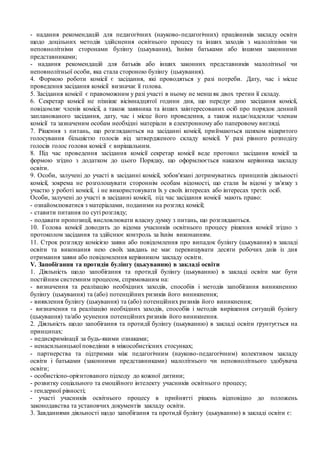 - надання рекомендацій для педагогічних (науково-педагогічних) працівників закладу освіти
щодо доцільних методів здійснення освітнього процесу та інших заходів з малолітніми чи
неповнолітніми сторонами булінгу (цькування), їхніми батьками або іншими законними
представниками;
- надання рекомендацій для батьків або інших законних представників малолітньої чи
неповнолітньої особи, яка стала стороною булінгу (цькування).
4. Формою роботи комісії є засідання, які проводяться у разі потреби. Дату, час і місце
проведення засідання комісії визначає її голова.
5. Засідання комісії є правоможним у разі участі в ньому не менш як двох третин її складу.
6. Секретар комісії не пізніше вісімнадцятої години дня, що передує дню засідання комісії,
повідомляє членів комісії, а також заявника та інших заінтересованих осіб про порядок денний
запланованого засідання, дату, час і місце його проведення, а також надає/надсилає членам
комісії та зазначеним особам необхідні матеріали в електронному або паперовому вигляді.
7. Рішення з питань, що розглядаються на засіданні комісії, приймаються шляхом відкритого
голосування більшістю голосів від затвердженого складу комісії. У разі рівного розподілу
голосів голос голови комісії є вирішальним.
8. Під час проведення засідання комісії секретар комісії веде протокол засідання комісії за
формою згідно з додатком до цього Порядку, що оформлюється наказом керівника закладу
освіти.
9. Особи, залучені до участі в засіданні комісії, зобов'язані дотримуватись принципів діяльності
комісії, зокрема не розголошувати стороннім особам відомості, що стали їм відомі у зв'язку з
участю у роботі комісії, і не використовувати їх у своїх інтересах або інтересах третіх осіб.
Особи, залучені до участі в засіданні комісії, під час засідання комісії мають право:
- ознайомлюватися з матеріалами, поданими на розгляд комісії;
- ставити питання по суті розгляду;
- подавати пропозиції, висловлювати власну думку з питань, що розглядаються.
10. Голова комісії доводить до відома учасників освітнього процесу рішення комісії згідно з
протоколом засідання та здійснює контроль за їхнім виконанням.
11. Строк розгляду комісією заяви або повідомлення про випадок булінгу (цькування) в закладі
освіти та виконання нею своїх завдань не має перевищувати десяти робочих днів із дня
отримання заяви або повідомлення керівником закладу освіти.
V. Запобігання та протидія булінгу (цькуванню) в закладі освіти
1. Діяльність щодо запобігання та протидії булінгу (цькуванню) в закладі освіти має бути
постійним системним процесом, спрямованим на:
- визначення та реалізацію необхідних заходів, способів і методів запобігання виникненню
булінгу (цькування) та (або) потенційних ризиків його виникнення;
- виявлення булінгу (цькування) та (або) потенційних ризиків його виникнення;
- визначення та реалізацію необхідних заходів, способів і методів вирішення ситуацій булінгу
(цькування) та/або усунення потенційних ризиків його виникнення.
2. Діяльність щодо запобігання та протидії булінгу (цькуванню) в закладі освіти ґрунтується на
принципах:
- недискримінації за будь-якими ознаками;
- ненасильницької поведінки в міжособистісних стосунках;
- партнерства та підтримки між педагогічним (науково-педагогічним) колективом закладу
освіти і батьками (законними представниками) малолітнього чи неповнолітнього здобувача
освіти;
- особистісно-орієнтованого підходу до кожної дитини;
- розвитку соціального та емоційного інтелекту учасників освітнього процесу;
- гендерної рівності;
- участі учасників освітнього процесу в прийнятті рішень відповідно до положень
законодавства та установчих документів закладу освіти.
3. Завданнями діяльності щодо запобігання та протидії булінгу (цькуванню) в закладі освіти є:
 