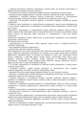 - створення безпечного освітнього середовища в закладі освіти, що включає психологічну та
фізичну безпеку учасників освітнього процесу;
- визначення стану, причин і передумов поширення булінгу (цькування) в закладі освіти;
- підвищення рівня поінформованості учасників освітнього процесу про булінг (цькування);
- формування в учасників освітнього процесу нетерпимого ставлення до насильницьких
моделей поведінки, усвідомлення булінгу (цькування) як порушення прав людини;
- заохочення всіх учасників освітнього процесу до активного сприяння запобіганню булінгу
(цькуванню).
4. Діяльність щодо запобігання та протидії булінгу (цькуванню) в закладі освіти відображається
в плані заходів, спрямованих на запобігання та протидію булінгу (цькуванню) в закладі освіти
(далі - План).
Розроблення, затвердження та оприлюднення Плану забезпечує керівник закладу освіти в
межах наданих йому повноважень щодо створення безпечного освітнього середовища в закладі
освіти, вільного від будь-яких форм насильства та дискримінації, в тому числі булінгу
(цькування).
Планування відповідних заходів здійснюється за результатами моніторингу стану освітнього
середовища в закладі освіти.
Заплановані заходи повинні:
- спрямовуватись на задоволення потреб окремого закладу освіти у створенні безпечного
освітнього середовища;
- мати вимірювані показники ефективності;
- залучати всіх учасників освітнього процесу.
План розробляється до початку навчального року. Протягом навчального року керівник закладу
освіти забезпечує проведення моніторингу (за потреби, але не рідше одного разу на півріччя)
ефективності виконання Плану та внесення (за потреби) до нього змін. Заплановані заходи
можуть відбуватись у будь-якій формі: зустрічі, бесіди, консультації, лекції, круглі столи,
тренінги, тематичні заходи, конкурси, спільні перегляди та обговорення тематичних
відеосюжетів, літературних творів, матеріалів ЗМІ, особистого досвіду, запрошення гостей, у
формі рольових ігор та інших організаційних формах.
5. До заходів, спрямованих на запобігання та протидію булінгу (цькуванню) в закладі освіти,
належать заходи щодо:
- організації належних заходів безпеки відповідно до законодавства (пост охорони,
відеоспостереженням за місцями загального користування тощо);
- організації безпечного користування мережею Інтернет під час освітнього процесу;
- контролю за використанням засобів електронних комунікацій малолітніми чи неповнолітніми
здобувачами освіти під час освітнього процесу;
- розвитку соціального та емоційного інтелекту учасників освітнього процесу, зокрема -
розуміння та сприйняття цінності прав та свобод людини, вміння відстоювати свої права та
поважати права інших;
- розуміння та сприйняття принципів рівності та недискримінації, поваги до гідності людини,
толерантності, соціальної справедливості, доброчесності, вміння втілювати їх у власні моделі
поведінки;
- здатності попереджувати та розв'язувати конфлікти ненасильницьким шляхом;
- відповідального ставлення до своїх громадянських прав і обов'язків, пов'язаних з участю в
суспільному житті;
- здатності визначати, формулювати та аргументовано відстоювати власну позицію, поважаючи
відмінні від власних думки/позиції, якщо вони не порушують прав та гідності інших осіб;
- здатності критично аналізувати інформацію, розглядати питання з різних позицій, приймати
обґрунтовані рішення;
- здатності до комунікації та вміння співпрацювати для розв'язання різних суспільних проблем,
зокрема шляхом волонтерської діяльності тощо;
 