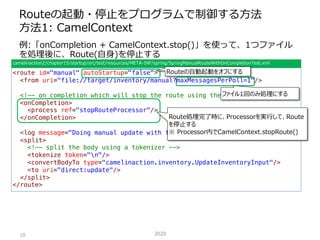例:「onCompletion + CamelContext.stop()」を使って、1つファイル
を処理後に、Route(⾃⾝)を停⽌する
Routeの起動・停⽌をプログラムで制御する⽅法
⽅法1: CamelContext
202010
c...