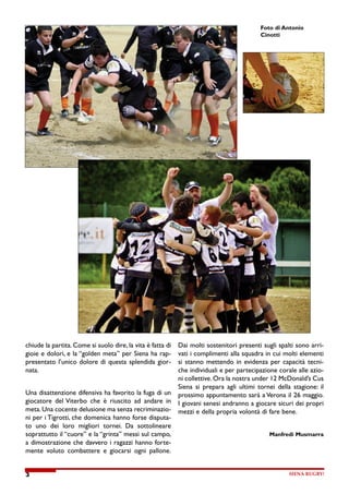 SIENA RUGBY!
3
Foto di Antonio
Cinotti
chiude la partita. Come si suolo dire, la vita è fatta di
gioie e dolori, e la “golden meta” per Siena ha rap-
presentato l’unico dolore di questa splendida gior-
nata.
Una disattenzione difensiva ha favorito la fuga di un
giocatore del Viterbo che è riuscito ad andare in
meta. Una cocente delusione ma senza recriminazio-
ni per i Tigrotti, che domenica hanno forse disputa-
to uno dei loro migliori tornei. Da sottolineare
soprattutto il “cuore” e la “grinta” messi sul campo,
a dimostrazione che davvero i ragazzi hanno forte-
mente voluto combattere e giocarsi ogni pallone.
Dai molti sostenitori presenti sugli spalti sono arri-
vati i complimenti alla squadra in cui molti elementi
si stanno mettendo in evidenza per capacità tecni-
che individuali e per partecipazione corale alle azio-
ni collettive. Ora la nostra under 12 McDonald’s Cus
Siena si prepara agli ultimi tornei della stagione: il
prossimo appuntamento sarà a Verona il 26 maggio.
I giovani senesi andranno a giocare sicuri dei propri
mezzi e della propria volontà di fare bene.
Manfredi Musmarra
 