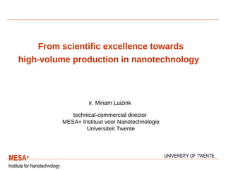 From scientific excellence towards high-volume production in nanotechnology     ir. Miriam Luizink   technical-commercial director  MESA+ Instituut voor Nanotechnologie Universiteit Twente 