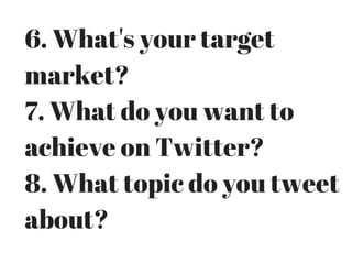 6. What's your target
market?
7. What do you want to
achieve on Twitter?
8. What topic do you tweet
about?
 