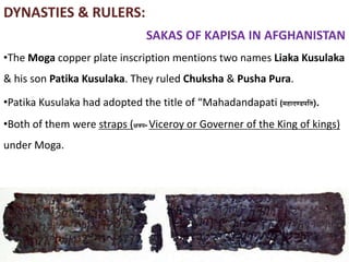 DYNASTIES & RULERS:
SAKAS OF KAPISA IN AFGHANISTAN
•The Moga copper plate inscription mentions two names Liaka Kusulaka
& his son Patika Kusulaka. They ruled Chuksha & Pusha Pura.
•Patika Kusulaka had adopted the title of “Mahadandapati (महादण्डपति).
•Both of them were straps (क्षत्रप- Viceroy or Governer of the King of kings)
under Moga.
 