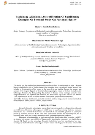 48
International Journal on Integrated Education
e-ISSN : 2620 3502
p-ISSN : 2615 3785
Volume 2, Issue I, March 2019 |
Explaining Aluminous Ascientification Of Significance
Examples Of Personal Study On Personal Identity
Djuraeva Rano Bahrombekovna
Senior Lecturer, Department of Modern Information Communication Technology, International
Islamic Academy of Uzbekistan
dzhuraeva.rano@mail.ru
Mukhammadiev Alisher Numonhan-ugli
Intern-instructor of the Modern Information Communication Technologies Department of the
International Islamic Academy of Uzbekistan
Khodjaeva Mavluda Sabirovna
Head of the Department of Modern Information Communication Technology, International
Academy of Islamic Studies, Associate Professor
m.xodjayeva_@mail.ru
Jumaev Turdali Saminjonovich
Senior Lecturer, Department of Modern Information Communication Technology, International
Islamic Academy of Uzbekistan, PhD
turdali_83@mail.ru
ABSTRACT
This article lists the results of an experimental test of algorithms for recognizing ear tags. Like most
biometric technologies, one of the key issues is the separation of the characteristic image, which is also
included in the recognition of the person on the basis of the ear studship. Because the accuracy and
accuracy of the program depends on the criteria for recognizing the person on the basis of any biometric
technology. Therefore, by distinguishing the problem of discrete cosine exchange, using the main
component method and algorithms for separation, the characteristic sign of the ear stud was detected.
These algorithms can be used to develop personal identification systems based on earphones.
Keywords: biometry, identification, character separation, ear tone image, discrete cosine swap method,
main component method, specific numbers, original vectors.
1. INTRODUCTION
Currently, biometric technologies, such as facial expressions, eyebrows, fingerprints, and sound,
are widely used. Biometric technologies are widely used in social networking, electronic payments,
criminalistics and a number of other areas. The main task of such computer systems is to identify the
person by biometric character. At the same time, identification systems are developing well, but in
addressing some issues, the accuracy and speed of these systems will need to be improved.
Bio-metric technologies have an important role in the identification of the ear on the eyelid [2].
As it turned out, accuracy and reliability of the personality identification systems are very high in the ear
studship [3]. Based on this technology, biometric technology, based on identification, has many
advantages over other biometric technologies. First, the ear can not change over the course of human life
 